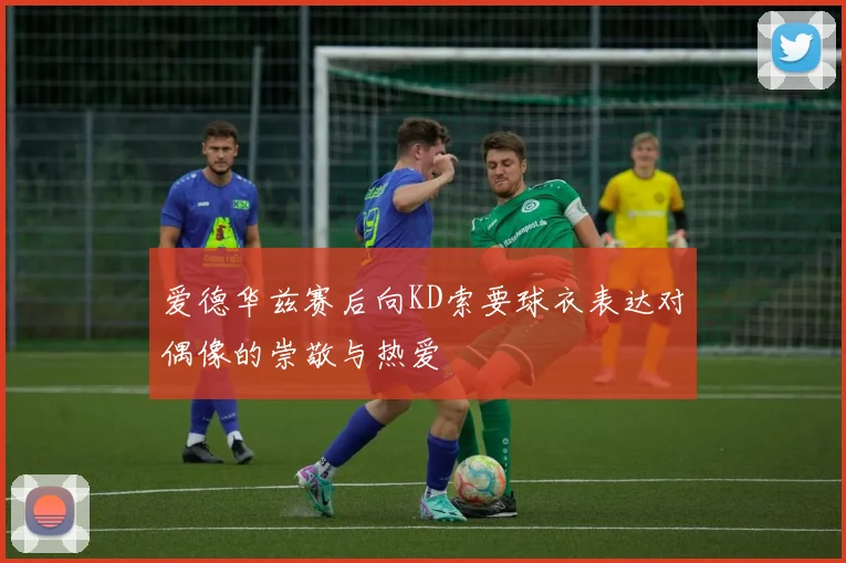 爱德华兹赛后向KD索要球衣表达对偶像的崇敬与热爱