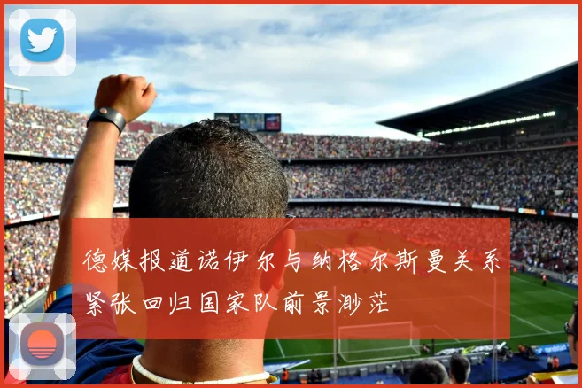 德媒报道诺伊尔与纳格尔斯曼关系紧张回归国家队前景渺茫