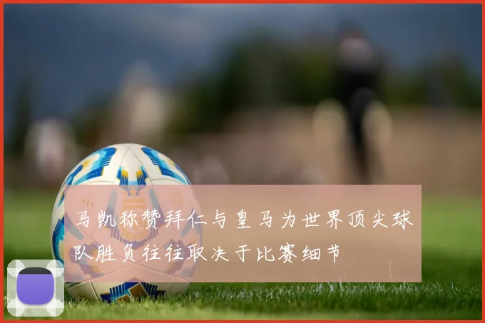 马凯称赞拜仁与皇马为世界顶尖球队胜负往往取决于比赛细节