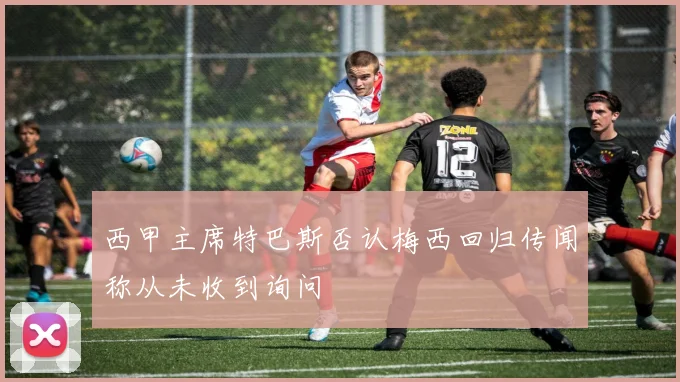 西甲主席特巴斯否认梅西回归传闻称从未收到询问