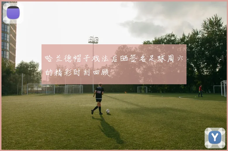 哈兰德帽子戏法后晒签名足球周六的精彩时刻回顾