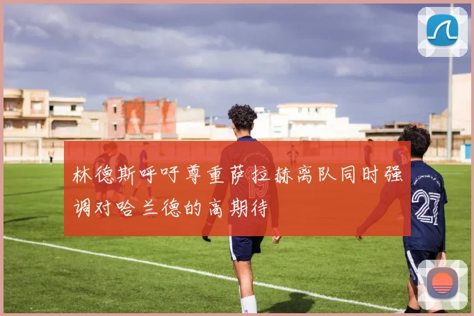 林德斯呼吁尊重萨拉赫离队同时强调对哈兰德的高期待