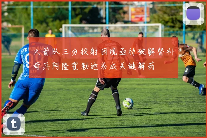 火箭队三分投射困境亟待破解替补奇兵阿隆霍勒迪或成关键解药