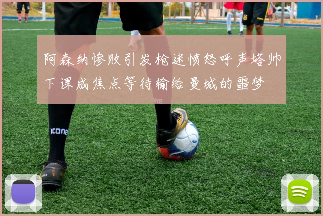 阿森纳惨败引发枪迷愤怒呼声塔帅下课成焦点等待输给曼城的噩梦