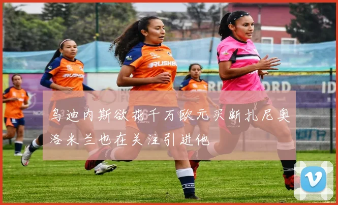 乌迪内斯欲花千万欧元买断扎尼奥洛米兰也在关注引进他
