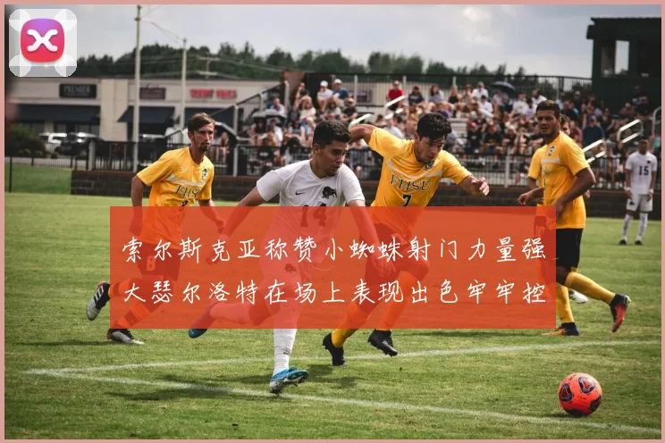 索尔斯克亚称赞小蜘蛛射门力量强大瑟尔洛特在场上表现出色牢牢控制后卫